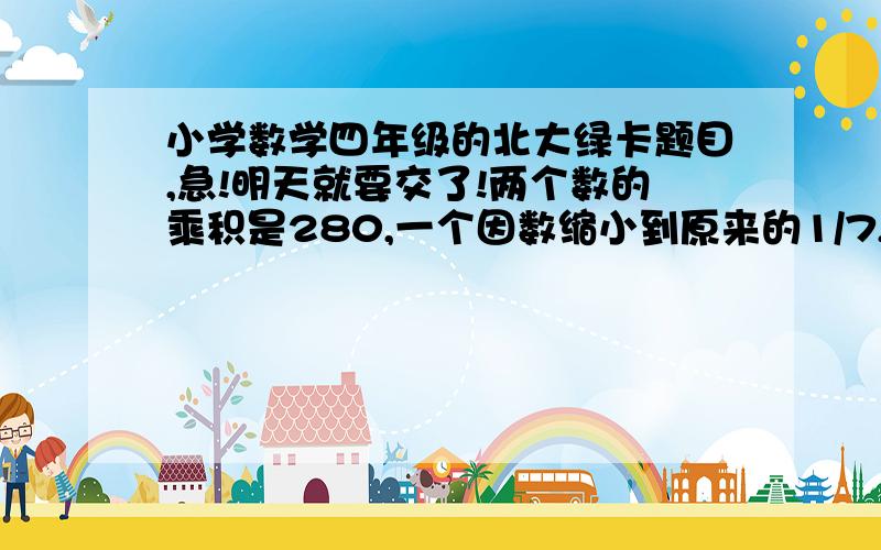 小学数学四年级的北大绿卡题目,急!明天就要交了!两个数的乘积是280,一个因数缩小到原来的1/7,另一个因数不变,积就是（ ） A.280  B.40  C.70