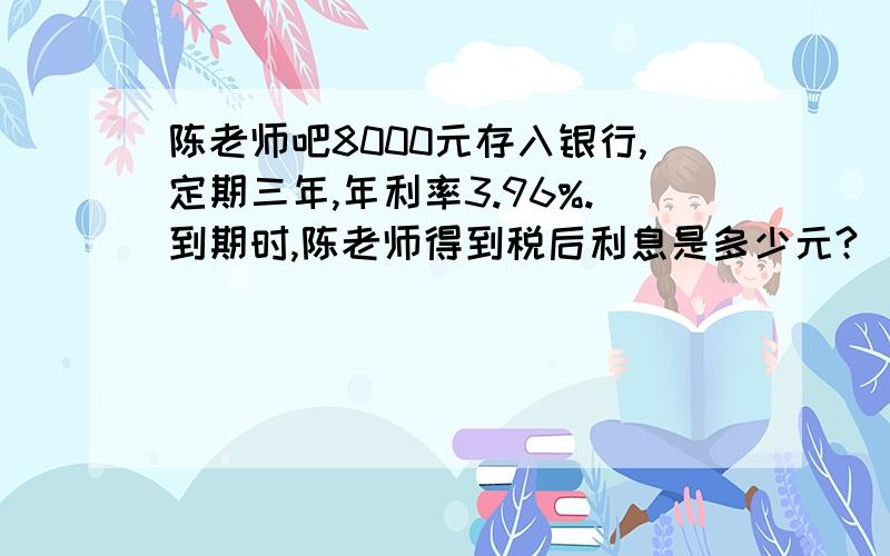 陈老师吧8000元存入银行,定期三年,年利率3.96%.到期时,陈老师得到税后利息是多少元?（利息税税率为5%）小明把1000元压岁钱存入银行,定期是5年,年利率是4.10%.到期时,他可以得到本金和税后利