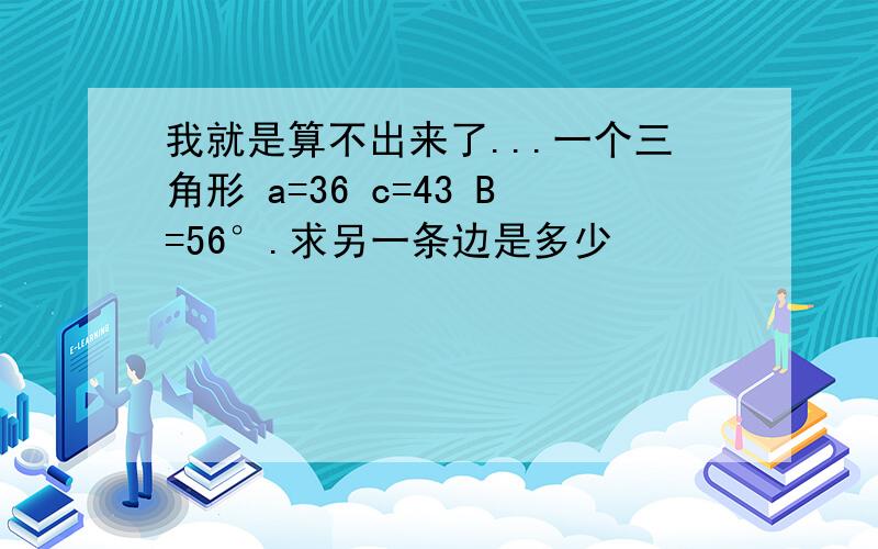 我就是算不出来了...一个三角形 a=36 c=43 B=56°.求另一条边是多少