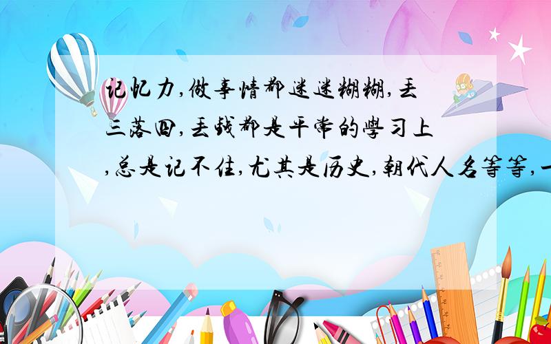 记忆力,做事情都迷迷糊糊,丢三落四,丢钱都是平常的学习上,总是记不住,尤其是历史,朝代人名等等,一概记不住,有映像单十分模糊,国家方向都总混淆,现在又十分注重记住课文内的知识,可是