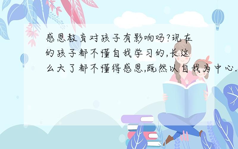 感恩教育对孩子有影响吗?现在的孩子都不懂自我学习的,长这么大了都不懂得感恩,既然以自我为中心.做什么事都是只想到自己没有想到别人,永远都把自己放在第一位,从来不懂得孝敬父母、