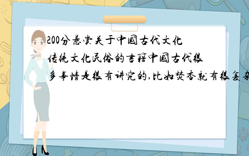 200分悬赏关于中国古代文化传统文化民俗的书籍中国古代很多事情是很有讲究的,比如焚香就有很复杂的工序,还有茶道,礼节等等,在我们今天看来都非常简单的事,在古代有讲究的人看来都是