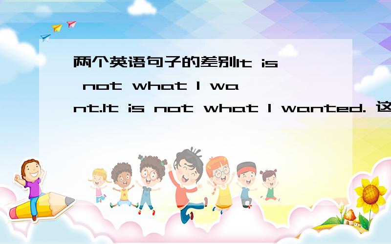 两个英语句子的差别It is not what I want.It is not what I wanted. 这两个句子都对么?意思的区别在哪儿啊?