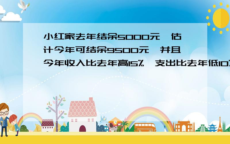 小红家去年结余5000元,估计今年可结余9500元,并且今年收入比去年高15%,支出比去年低10%求今年的收入和支出各是多少元?