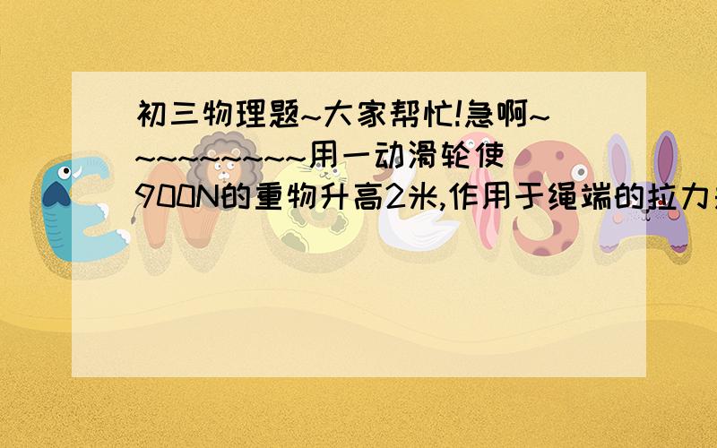 初三物理题~大家帮忙!急啊~~~~~~~~~用一动滑轮使900N的重物升高2米,作用于绳端的拉力是250N,此时机械效率是90%,（不计摩擦绳重）求：1、有用功是多少?绳自由端移动距离是多少?2、如果用此滑