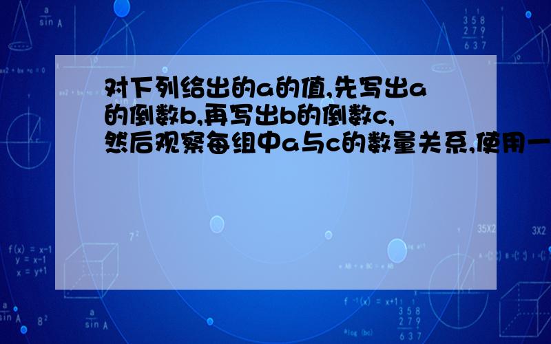 对下列给出的a的值,先写出a的倒数b,再写出b的倒数c,然后观察每组中a与c的数量关系,使用一句话概括这种关系.1.a=3分之2 2.a=5 3.a=2又4分之3凡是回答得出问题的都是神，比天皇老子都聪明啊~