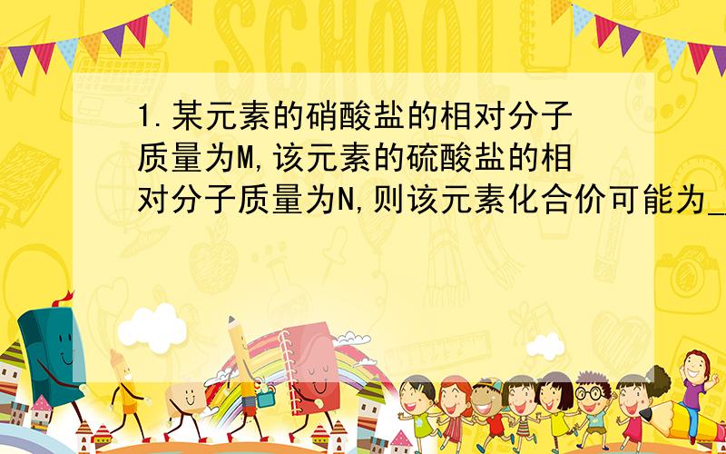 1.某元素的硝酸盐的相对分子质量为M,该元素的硫酸盐的相对分子质量为N,则该元素化合价可能为___或____(用带M N的代数式 表示)2.室温时,将NaNO3和KCl两种饱和溶液混合后无晶体析出,加热蒸发过