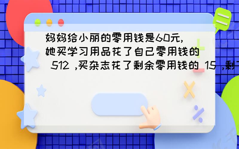 妈妈给小丽的零用钱是60元,她买学习用品花了自己零用钱的 512 ,买杂志花了剩余零用钱的 15 ,剩下的零用妈妈给小丽的零用钱是60元,她买学习用品花了自己零用钱的 5分之2 ,买杂志花了剩余零