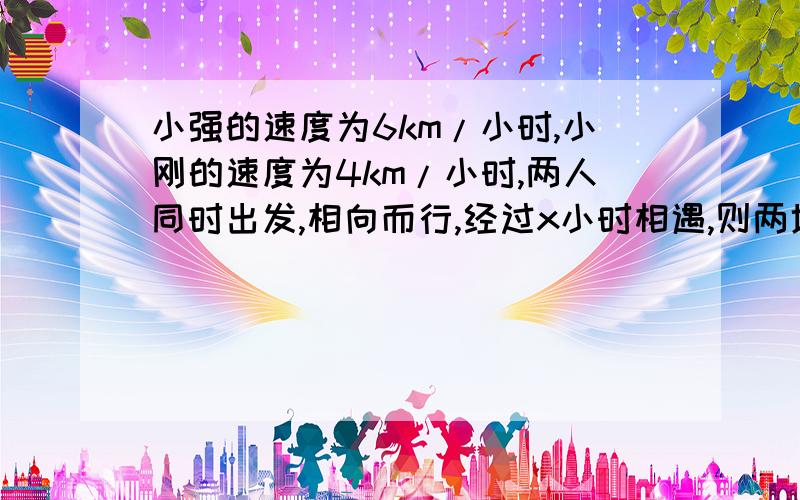 小强的速度为6km/小时,小刚的速度为4km/小时,两人同时出发,相向而行,经过x小时相遇,则两地相距         km