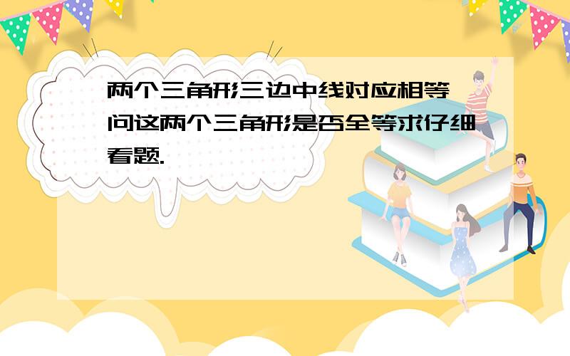 两个三角形三边中线对应相等,问这两个三角形是否全等求仔细看题.