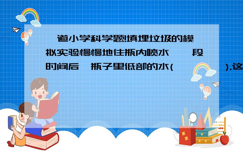 一道小学科学题!填埋垃圾的模拟实验慢慢地往瓶内喷水,一段时间后,瓶子里低部的水(         ).这个现象说明(                  ).真正的垃圾填埋场还会对周围环境带来的危害有(