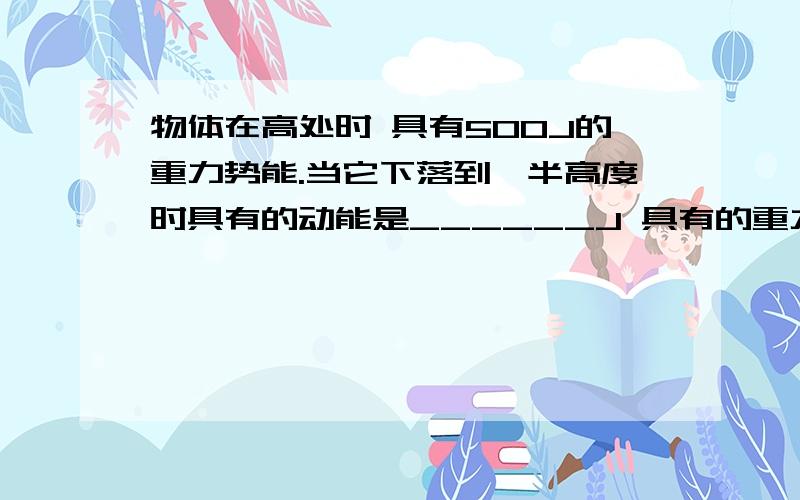 物体在高处时 具有500J的重力势能.当它下落到一半高度时具有的动能是______J 具有的重力势能是____J 当它落到地面时具有的动能是______J