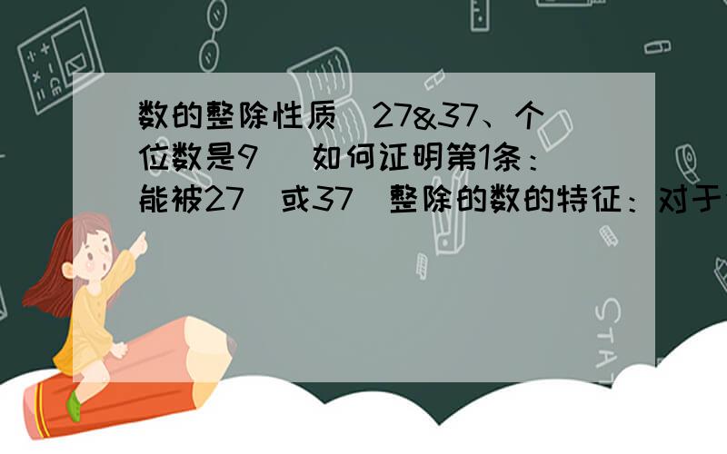 数的整除性质（27&37、个位数是9） 如何证明第1条：能被27（或37）整除的数的特征：对于任何一个自然数,从个位开始,每三位为一节将其分成若干节,然后将每一节上的数连加,如果所得的和能