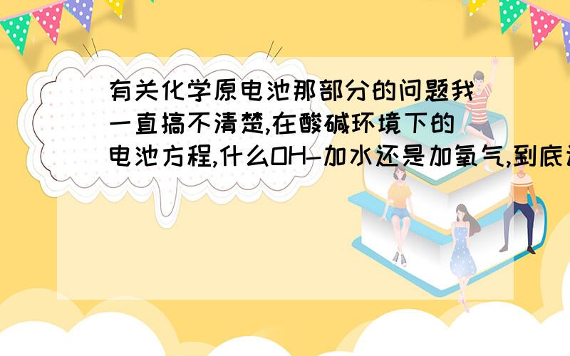 有关化学原电池那部分的问题我一直搞不清楚,在酸碱环境下的电池方程,什么OH-加水还是加氧气,到底该怎么写,我很是困惑,