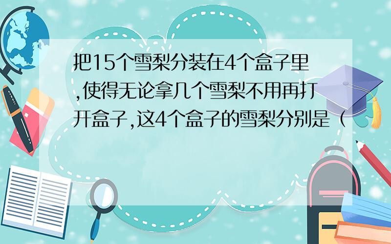 把15个雪梨分装在4个盒子里,使得无论拿几个雪梨不用再打开盒子,这4个盒子的雪梨分别是（　　　　　　　）?小明和小红从少年宫往学校,小明先走5分钟,小红出发25分钟后追上小明,如果小红