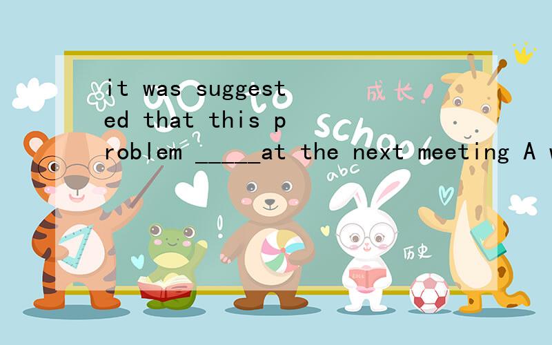 it was suggested that this problem _____at the next meeting A was discussed B will be discussed C would be discussed D be discussed这个题答案B为什么错的?如果是过去将来时为什么C又不对呢？这个题的正确答案是D