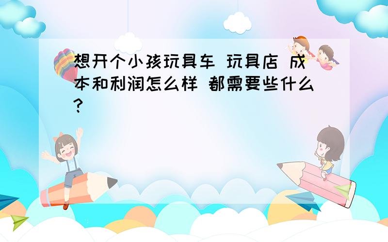 想开个小孩玩具车 玩具店 成本和利润怎么样 都需要些什么?