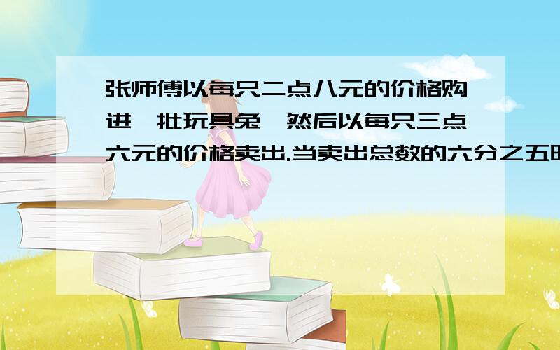 张师傅以每只二点八元的价格购进一批玩具兔,然后以每只三点六元的价格卖出.当卖出总数的六分之五时,不但收回了全部成本,还盈利二十四元.张师傅一共购进多少只玩具兔?