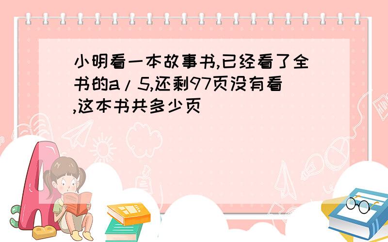 小明看一本故事书,已经看了全书的a/5,还剩97页没有看,这本书共多少页