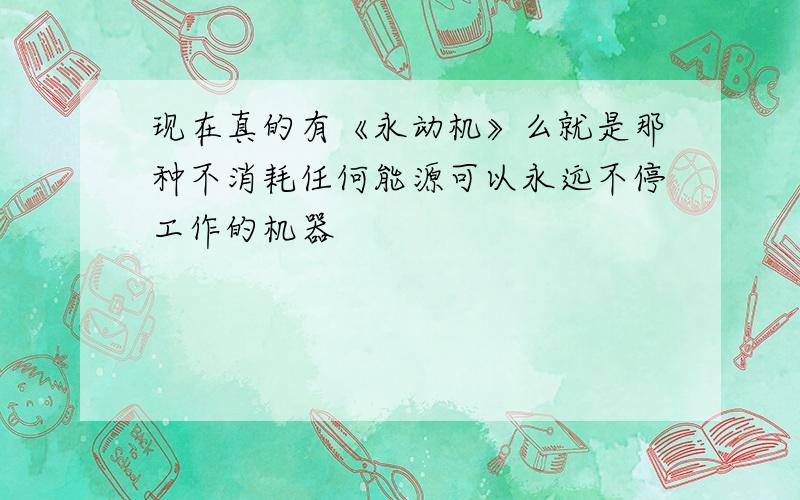 现在真的有《永动机》么就是那种不消耗任何能源可以永远不停工作的机器