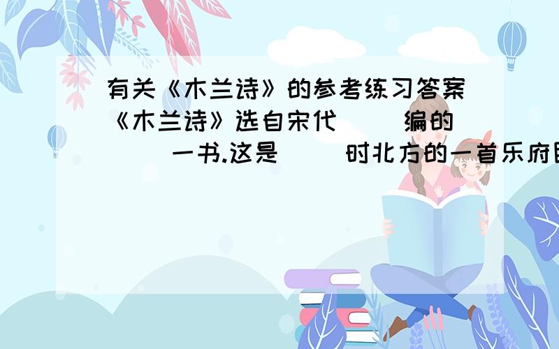 有关《木兰诗》的参考练习答案《木兰诗》选自宋代（ ）编的（ ）一书.这是（ ）时北方的一首乐府民歌