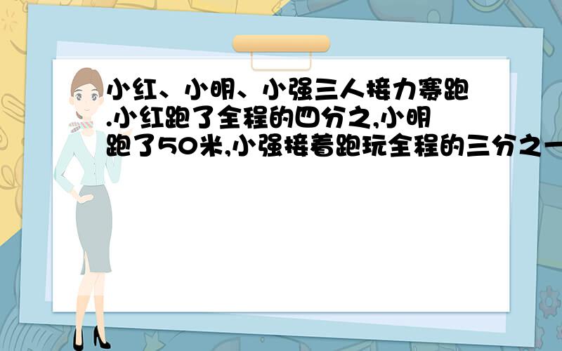 小红、小明、小强三人接力赛跑.小红跑了全程的四分之,小明跑了50米,小强接着跑玩全程的三分之一到达终小明跑了全程的几分之几?这次接力赛跑的全程是多少米?