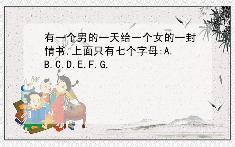 有一个男的一天给一个女的一封情书,上面只有七个字母:A.B.C.D.E.F.G,