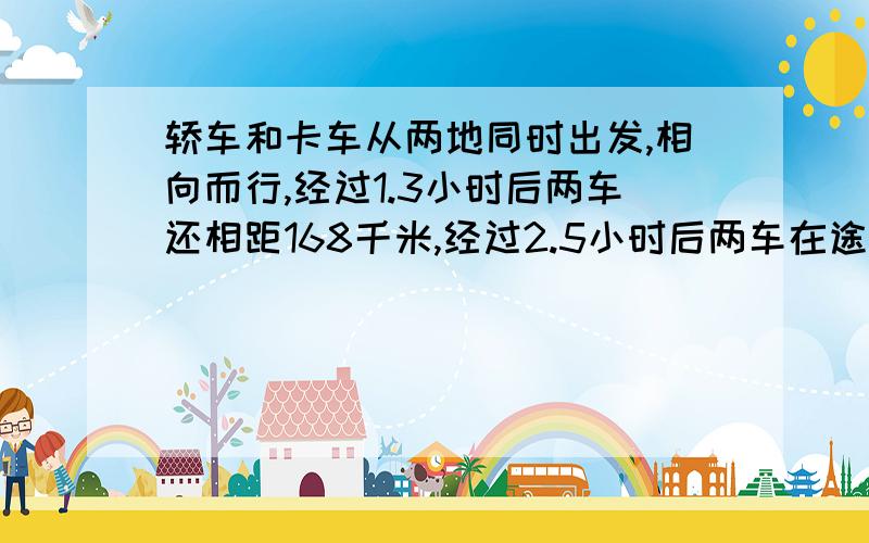 轿车和卡车从两地同时出发,相向而行,经过1.3小时后两车还相距168千米,经过2.5小时后两车在途中相遇.两地相距多少米?