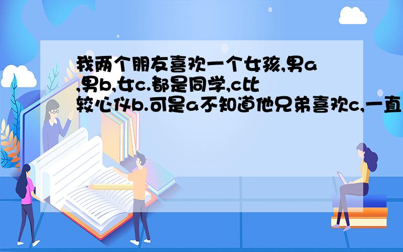 我两个朋友喜欢一个女孩,男a,男b,女c.都是同学,c比较心仪b.可是a不知道他兄弟喜欢c,一直还在等c.我们朋友看着都心急啊.