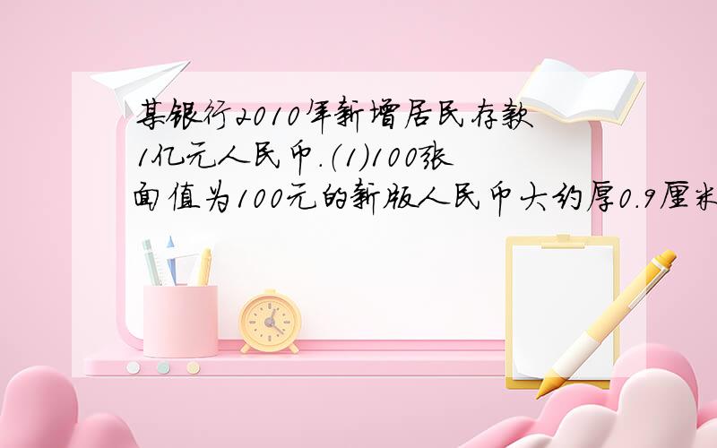 某银行2010年新增居民存款1亿元人民币.（1）100张面值为100元的新版人民币大约厚0.9厘米.如果将1亿元面值为100元的人民币摞在一起,大约有多少米高?（2）一位出纳员数钱的速度是1.62×10的4次