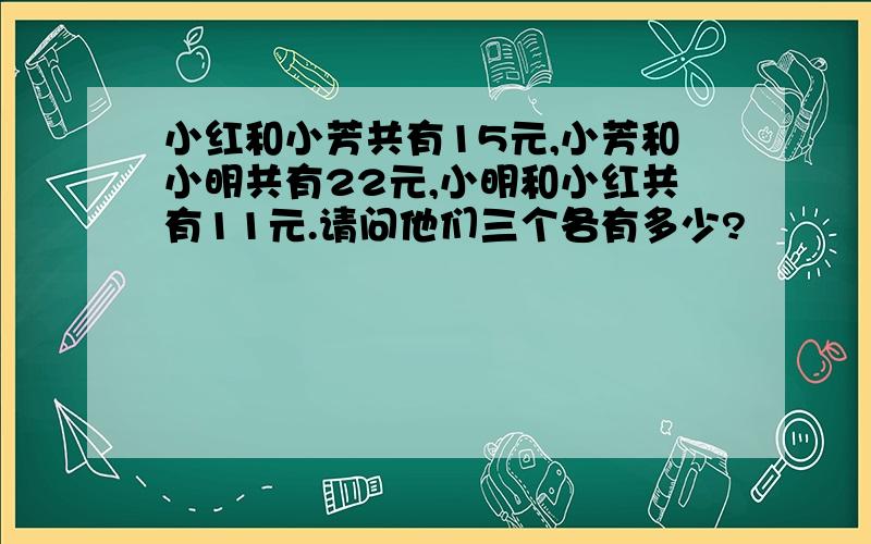 小红和小芳共有15元,小芳和小明共有22元,小明和小红共有11元.请问他们三个各有多少?