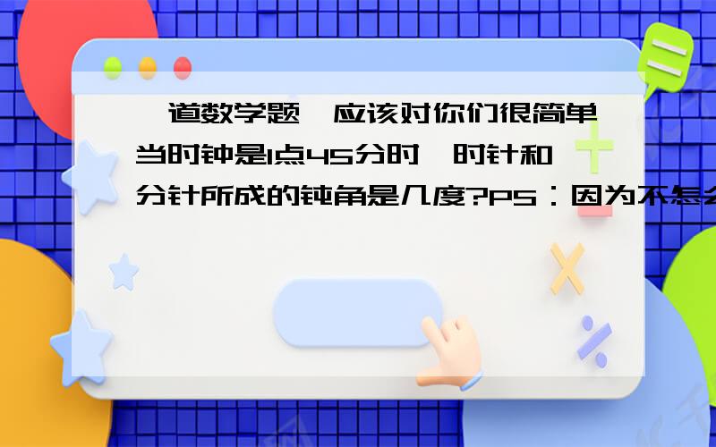 一道数学题,应该对你们很简单当时钟是1点45分时,时针和分针所成的钝角是几度?PS：因为不怎么懂,所以需要很详细的解答解说.