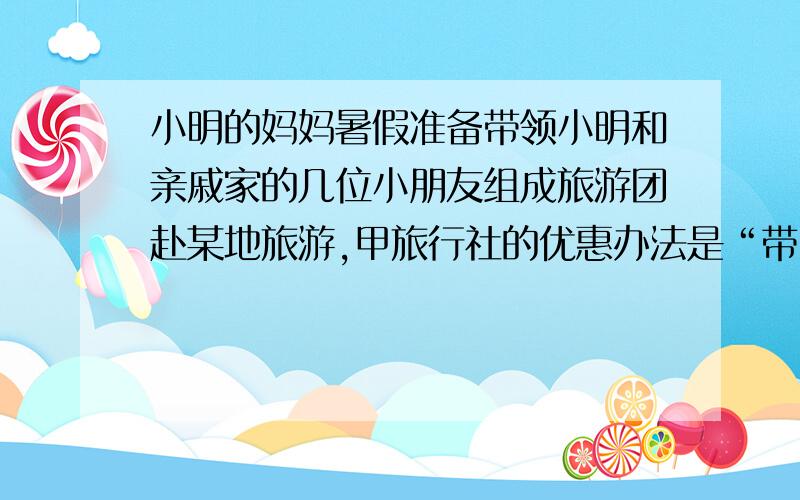 小明的妈妈暑假准备带领小明和亲戚家的几位小朋友组成旅游团赴某地旅游,甲旅行社的优惠办法是“带队的一位大人买全票,其余小朋友按团体票半价优惠；”乙旅行团的优惠办法是“包括