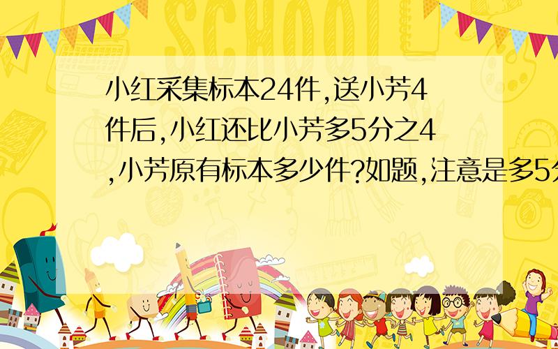 小红采集标本24件,送小芳4件后,小红还比小芳多5分之4,小芳原有标本多少件?如题,注意是多5分之4不要方程啊！如果实在没有方程也凑和