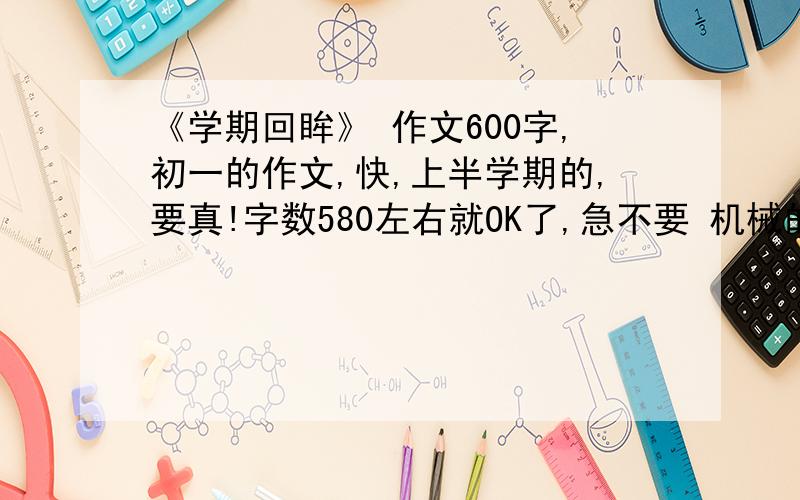 《学期回眸》 作文600字,初一的作文,快,上半学期的,要真!字数580左右就OK了,急不要 机械的，自己写，不好没关系OK？