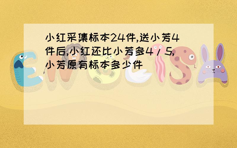 小红采集标本24件,送小芳4件后,小红还比小芳多4/5,小芳原有标本多少件