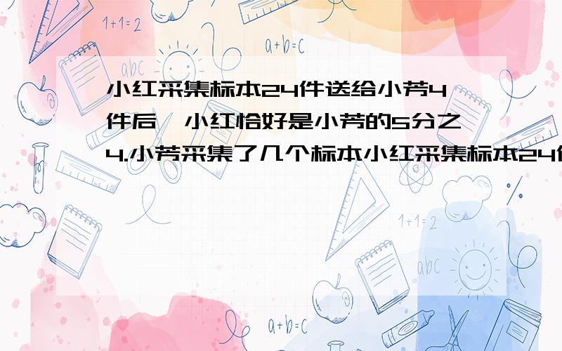 小红采集标本24件送给小芳4件后,小红恰好是小芳的5分之4.小芳采集了几个标本小红采集标本24件送给小芳4件后,小红恰好是小芳的5分之4.几个标本