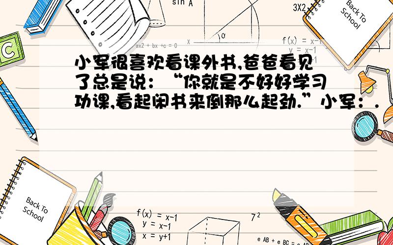 小军很喜欢看课外书,爸爸看见了总是说：“你就是不好好学习功课,看起闲书来倒那么起劲.”小军：.