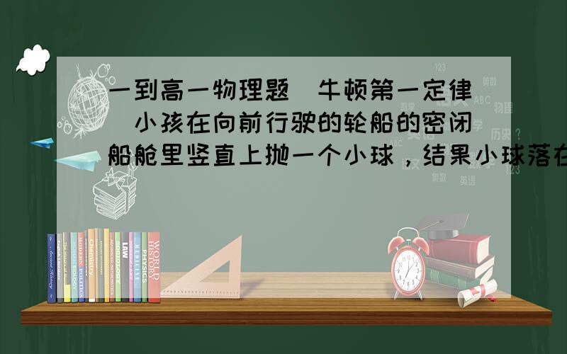 一到高一物理题（牛顿第一定律）小孩在向前行驶的轮船的密闭船舱里竖直上抛一个小球，结果小球落在抛出点后面，这是因为A 小球离开小孩后，不具备向前速度    B 轮船正向前加速运动