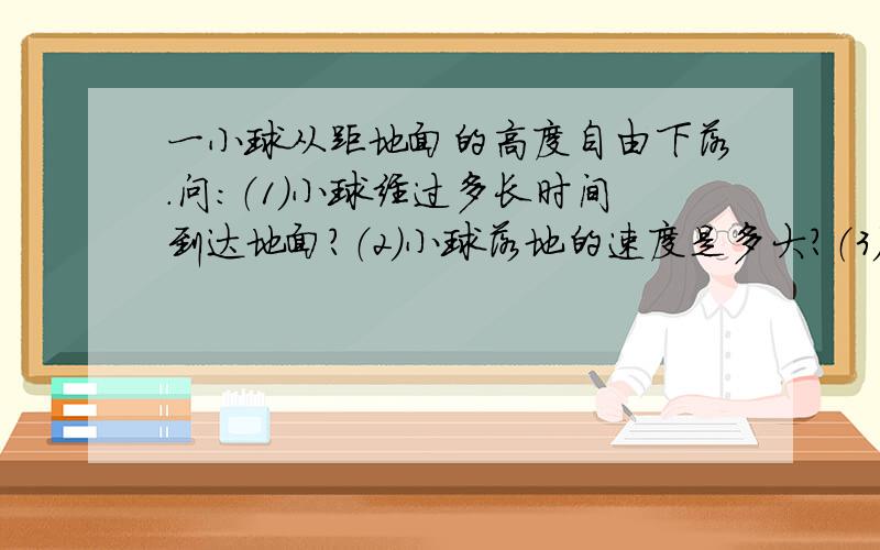 一小球从距地面的高度自由下落.问：（1)小球经过多长时间到达地面?（2)小球落地的速度是多大?（3)小球最后1s内的位移是多少?答案发清楚点,每一步都详细的用式子列出来,好的话再加50分