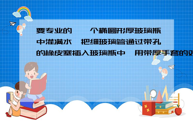 要专业的,一个椭圆形厚玻璃瓶中灌满水,把细玻璃管通过带孔的橡皮塞插入玻璃瓶中,用带厚手套的双手挤压玻璃瓶,我们看到的现象是（ ）,这一现象说明力是（ ）的原因,戴上手套的目的是