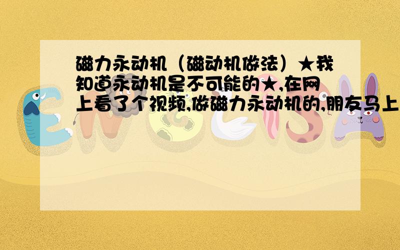 磁力永动机（磁动机做法）★我知道永动机是不可能的★,在网上看了个视频,做磁力永动机的,朋友马上要过生日了,就像做一个送给他,但是不会做,所以想请各位解释一下那个视频的作法（就