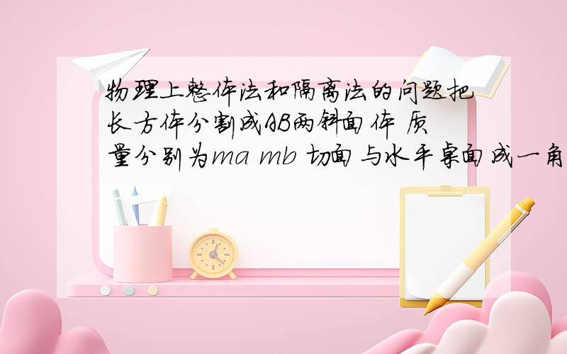 物理上整体法和隔离法的问题把长方体分割成AB两斜面体 质量分别为ma mb 切面与水平桌面成一角阿尔法 两斜面体切面光滑 求水平推力在什么范围内 A不会相对B滑动?图画的很丑 但应该能看懂