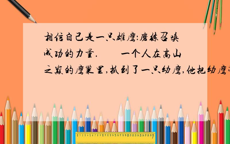 相信自己是一只雄鹰：磨练召唤成功的力量.　　一个人在高山之巅的鹰巢里,抓到了一只幼鹰,他把幼鹰带回家,养在鸡笼里.这只幼鹰和鸡一起啄食、嬉闹和休息.它以为自己是一只鸡.　　这只