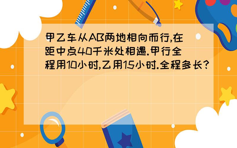 甲乙车从AB两地相向而行,在距中点40千米处相遇.甲行全程用10小时,乙用15小时.全程多长?