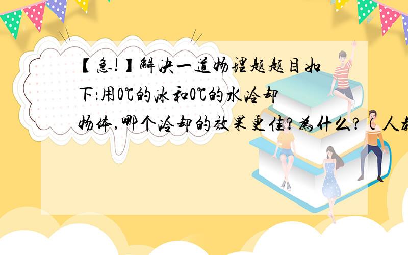 【急!】解决一道物理题题目如下：用0℃的冰和0℃的水冷却物体,哪个冷却的效果更佳?为什么?（人教版初二物理）我需要详细解答过程!而且很急~!谢谢大家帮忙!