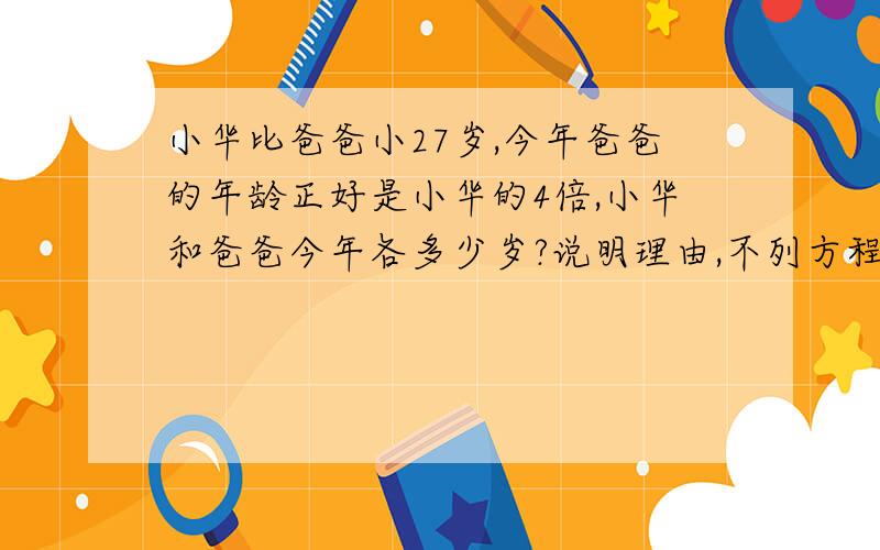 小华比爸爸小27岁,今年爸爸的年龄正好是小华的4倍,小华和爸爸今年各多少岁?说明理由,不列方程怎样求