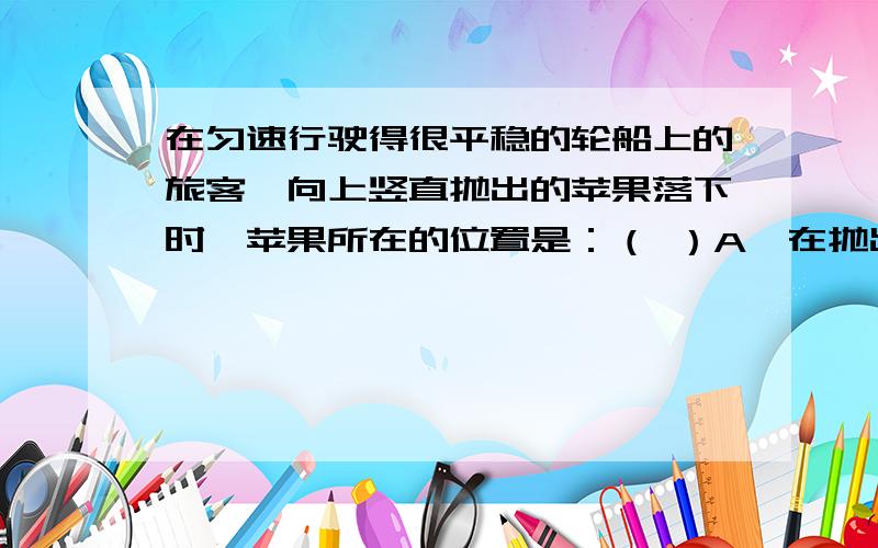 在匀速行驶得很平稳的轮船上的旅客,向上竖直抛出的苹果落下时,苹果所在的位置是：（ ）A、在抛出点前方 B、在抛出点后方C、在抛出点左方 D、在原来的抛出位置选哪个答案,