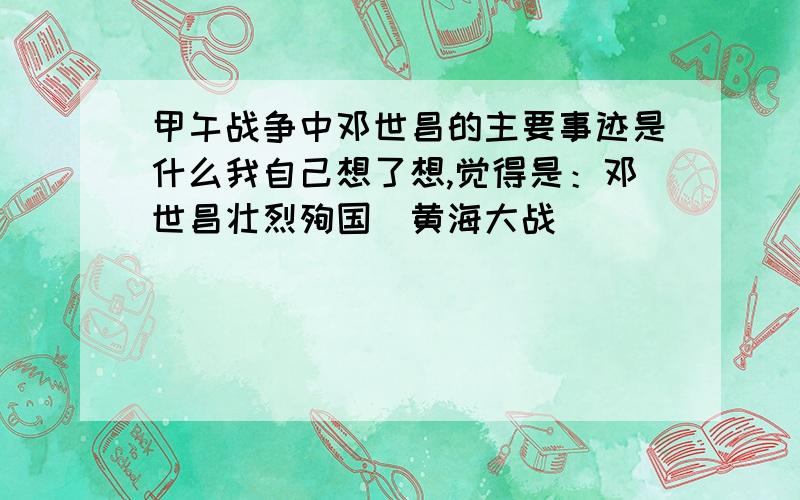 甲午战争中邓世昌的主要事迹是什么我自己想了想,觉得是：邓世昌壮烈殉国（黄海大战）