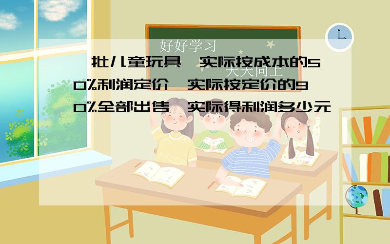 一批儿童玩具,实际按成本的50%利润定价,实际按定价的90%全部出售,实际得利润多少元,